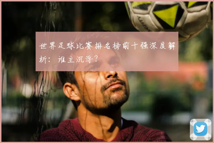世界足球比赛排名榜前十强深度解析:谁主沉浮?