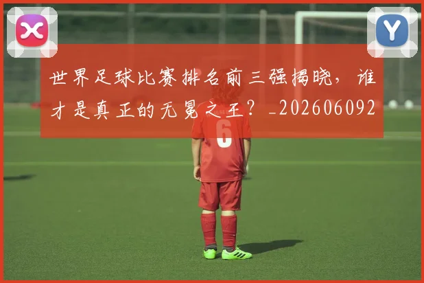 世界足球比赛排名前三强揭晓,谁才是真正的无冕之王?_20260609201505