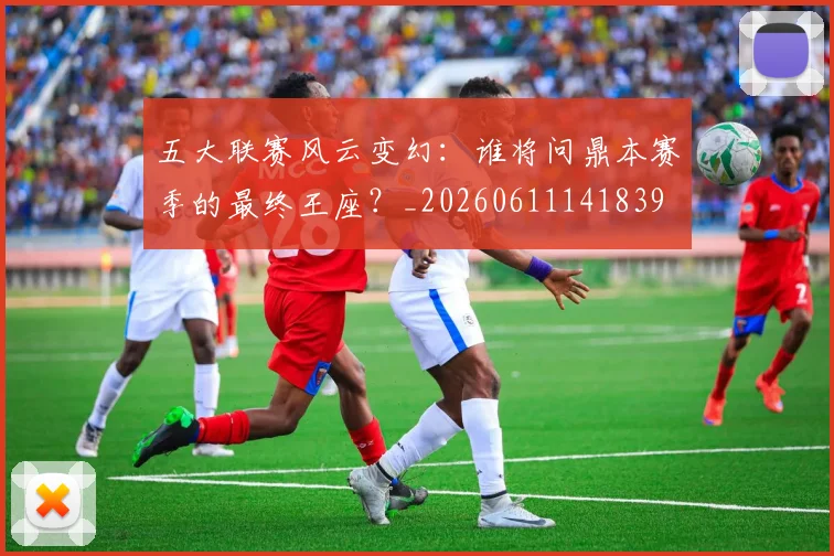 五大联赛风云变幻:谁将问鼎本赛季的最终王座?_20260611141839