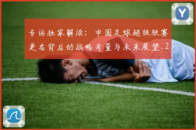 专访独家解读：中国足球超级联赛更名背后的战略考量与未来展望_20260609201229