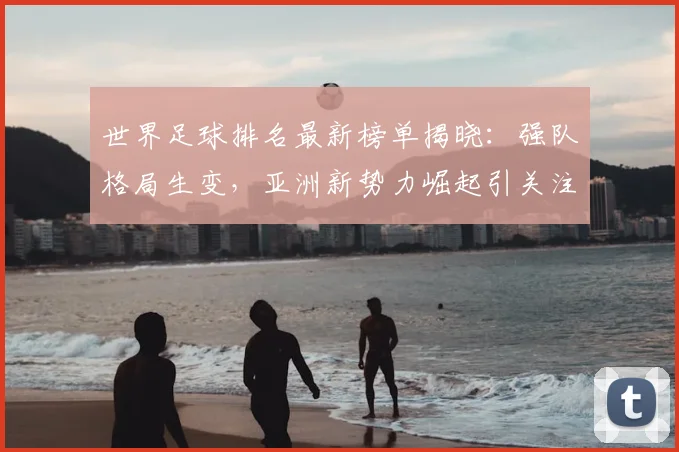 世界足球排名最新榜单揭晓:强队格局生变,亚洲新势力崛起引关注