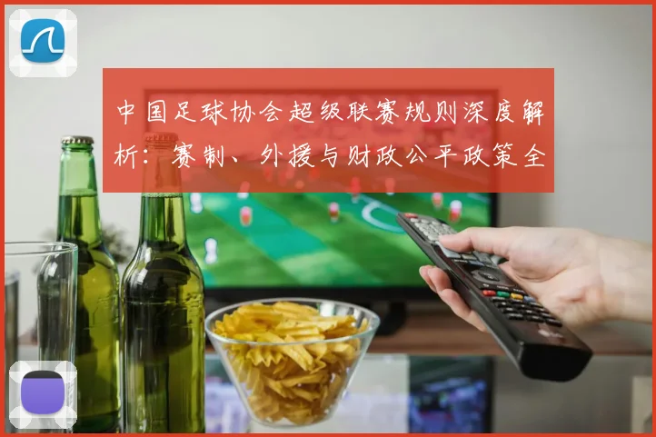 中国足球协会超级联赛规则深度解析:赛制、外援与财政公平政策全解读_20260610190309