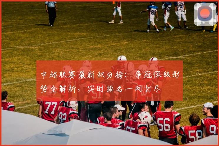 中超联赛最新积分榜：争冠保级形势全解析，实时排名一网打尽